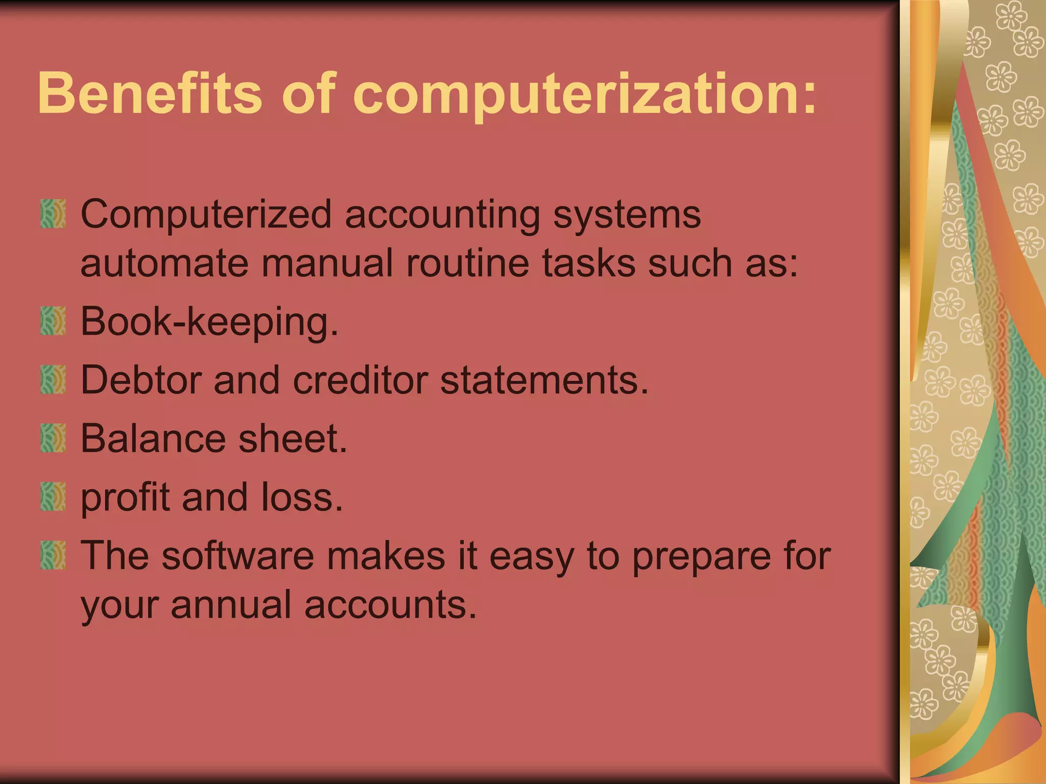 Benefits of computerization:
 Computerized accounting systems
 automate manual routine tasks such as:
 Book-keeping.
 Debtor and creditor statements.
 Balance sheet.
 profit and loss.
 The software makes it easy to prepare for
 your annual accounts.
 