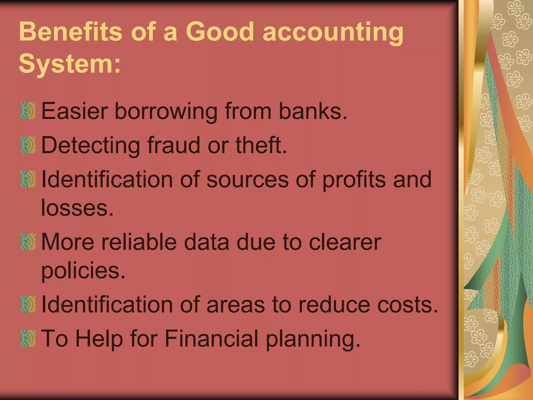 Benefits of a Good accounting
System:
 Easier borrowing from banks.
 Detecting fraud or theft.
 Identification of sources of profits and
 losses.
 More reliable data due to clearer
 policies.
 Identification of areas to reduce costs.
 To Help for Financial planning.
 