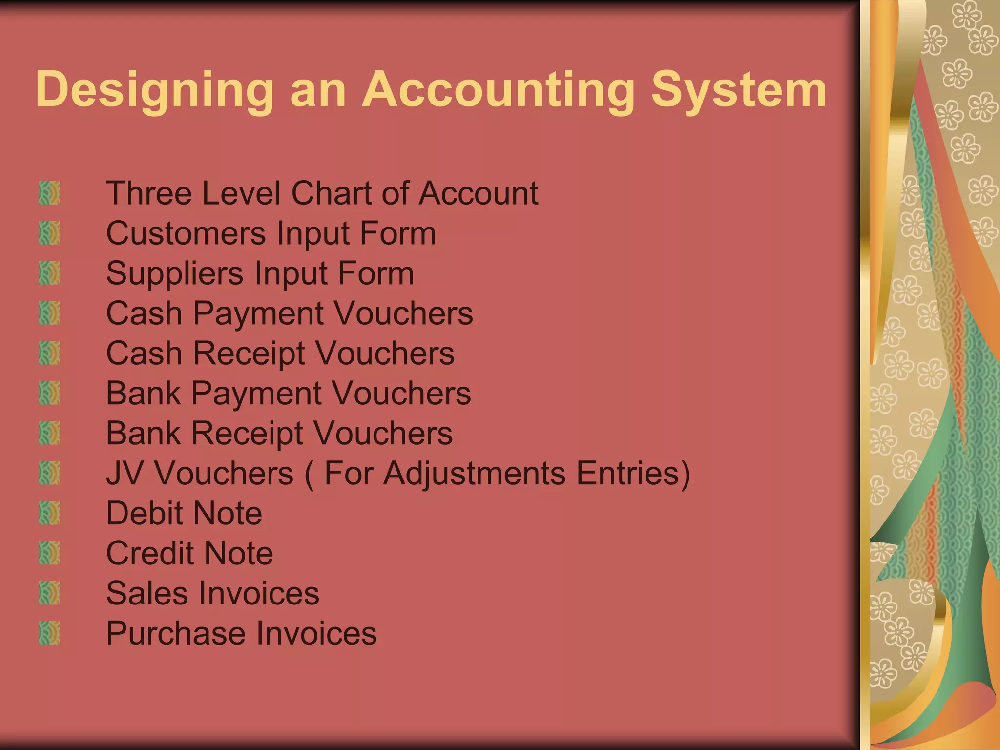 Designing an Accounting System
  Three Level Chart of Account
  Customers Input Form
  Suppliers Input Form
  Cash Payment Vouchers
  Cash Receipt Vouchers
  Bank Payment Vouchers
  Bank Receipt Vouchers
  JV Vouchers ( For Adjustments Entries)
  Debit Note
  Credit Note
  Sales Invoices
  Purchase Invoices
 