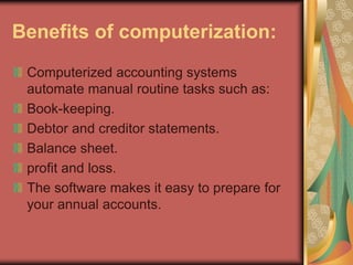 Benefits of computerization:
Computerized accounting systems
automate manual routine tasks such as:
Book-keeping.
Debtor and creditor statements.
Balance sheet.
profit and loss.
The software makes it easy to prepare for
your annual accounts.