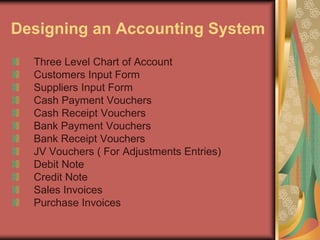Designing an Accounting System
Three Level Chart of Account
Customers Input Form
Suppliers Input Form
Cash Payment Vouchers
Cash Receipt Vouchers
Bank Payment Vouchers
Bank Receipt Vouchers
JV Vouchers ( For Adjustments Entries)
Debit Note
Credit Note
Sales Invoices
Purchase Invoices