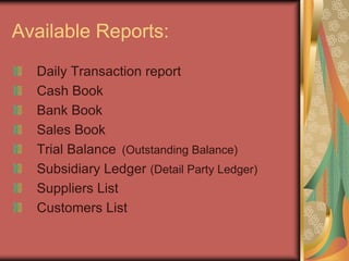 Available Reports:
Daily Transaction report
Cash Book
Bank Book
Sales Book
Trial Balance (Outstanding Balance)
Subsidiary Ledger (Detail Party Ledger)
Suppliers List
Customers List