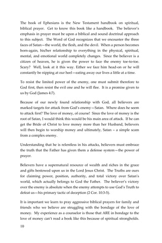 10 
The book of Ephesians is the New Testament handbook on spiritual, biblical prayer. Get to know this book like a handbook. The believer’s emphasis in prayer must be upon a biblical and sound doctrinal approach to this subject. The Word of God recognizes that we encounter the three faces of Satan—the world, the flesh, and the devil. When a person becomes born-again, his/her relationship to everything in the physical, spiritual, mental, and emotional world completely changes. Since the believer is a citizen of heaven, he is given the power to face the enemy toe-to-toe. Scary? Well, look at it this way. Either we face him head-on or he will constantly be nipping at our heel—eating away our lives a little at a time. 
To resist the limited power of the enemy, one must submit therefore to God first, then resist the evil one and he will flee. It is a promise given to us by God (James 4:7). 
Because of our newly found relationship with God, all believers are marked targets for attack from God’s enemy—Satan. Where does he seem to attack first? The love of money, of course! Since the love of money is the root of Satan, I would think this would be his main area of attack. If he can get the Bride of Christ to love money more than her Husband, believers will then begin to worship money and ultimately, Satan – a simple scam from a complex enemy. 
Understanding that he is relentless in his attacks, believers must embrace the truth that the Father has given them a defense system—the power of prayer. 
Believers have a supernatural resource of wealth and riches in the grace and gifts bestowed upon us in the Lord Jesus Christ. The Truths are ours for claiming power, position, authority, and total victory over Satan’s world, which actually belongs to God the Father. The believer’s victory over the enemy is absolute when the enemy attempts to use God’s Truth to defeat us—his primary tactic of deception (2 Cor. 10:3-5). 
It is important we learn to pray aggressive biblical prayers for family and friends who we believe are struggling with the bondage of the love of money. My experience as a counselor is those that ARE in bondage to the love of money can’t read a book like this because of spiritual strongholds.  