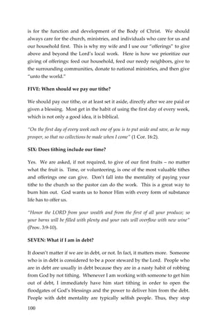 100 
is for the function and development of the Body of Christ. We should always care for the church, ministries, and individuals who care for us and our household first. This is why my wife and I use our “offerings” to give above and beyond the Lord’s local work. Here is how we prioritize our giving of offerings: feed our household, feed our needy neighbors, give to the surrounding communities, donate to national ministries, and then give “unto the world.” 
FIVE: When should we pay our tithe? 
We should pay our tithe, or at least set it aside, directly after we are paid or given a blessing. Most get in the habit of using the first day of every week, which is not only a good idea, it is biblical. 
“On the first day of every week each one of you is to put aside and save, as he may prosper, so that no collections be made when I come” (1 Cor. 16:2). 
SIX: Does tithing include our time? 
Yes. We are asked, if not required, to give of our first fruits – no matter what the fruit is. Time, or volunteering, is one of the most valuable tithes and offerings one can give. Don’t fall into the mentality of paying your tithe to the church so the pastor can do the work. This is a great way to burn him out. God wants us to honor Him with every form of substance life has to offer us. 
“Honor the LORD from your wealth and from the first of all your produce; so your barns will be filled with plenty and your vats will overflow with new wine” (Prov. 3:9-10). 
SEVEN: What if I am in debt? 
It doesn’t matter if we are in debt, or not. In fact, it matters more. Someone who is in debt is considered to be a poor steward by the Lord. People who are in debt are usually in debt because they are in a nasty habit of robbing from God by not tithing. Whenever I am working with someone to get him out of debt, I immediately have him start tithing in order to open the floodgates of God’s blessings and the power to deliver him from the debt. People with debt mentality are typically selfish people. Thus, they stop  