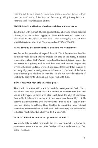 101 
reaching out to help others because they are in a constant influx of their own perceived needs. It is a trap and this is why tithing is very important for those who are enslaved to lenders. 
EIGHT: Should a wife tithe if her husband does not want her to? 
Yes, but not with money! She can give her time, labor, and certain material blessings that her husband approves. Most selfish men, who don’t want their wives to tithe, typically don’t care if their wives give; they just don’t want their wives giving their “hard earned cash” (Acts 9:36-43). 
NINE: Should a husband tithe if his wife does not want him to? 
Yes, but with a great deal of respect! Even if 87% of the American families do not support the fact that the man is the head of the home, it doesn’t change the truth of God’s Word. Men should not use this truth as a whip, but rather as a guiding tool to lead their wife and children to join him where he believes God is at work. It also needs to be noted that in cases of an unequally yoked marriage (one saved, one not), the head of the home should never give his tithe to charities that do not have the mission of leading the receiver to Christ or to a closer walk with Him. 
TEN: What about back tithe I have not paid? 
This is a decision that will have to be made between you and God. I have had clients who have gone back and calculated an estimate from their first job as a teenager, to those who start fresh from the day of discovery. Personally, I believe it is an issue of clear conscience before God. If He believes it is important to clear the conscious – then so be it. Keep in mind that not tithing is robbing God. Stealing is something most biblical counselors believe needs to be paid back. Whatever way you believe God is leading you, be cheerful while you do it (2 Cor. 9:6). 
ELEVEN: Should we tithe on our gross or net income? 
We should tithe on what comes into the net – not on what is left after the government takes out its portion of the fish. What is in the net is our first catch – first fruit.  