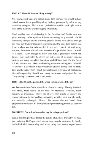 102 
TWELVE: Should I tithe on “dirty money?” 
No! God doesn’t want any part of man’s dirty money. This would include netted income from: gambling, drug dealing, pornography sales, or any other ill-gotten gain. That is why I pushed that $10,000 check right back in front of the man who was buying my spirituality. 
I had another case of ministering to the “number two” Mafia man in a given territory. After a year of difficult counseling, he got saved. His life completely changed and he was very grateful for the work of God through me. One day I was finishing up counseling and the front desk person said I had a client outside who needed to see me. I went out and to my surprise, there was a brand new Mercedes Coupe sitting there. He said, “It’s yours.” Even though his heart was pure, I graciously turned him down. One week later, he drove me out to one of his many building projects and asked me which four story model I liked best. For the fun of it, I told him the one I liked, not knowing what was coming next. He said, “It’s yours.” I asked him if this project was left over money from his Mafia days and he said, “Yes.” I had the unpleasant experience of challenging him with separating himself from every investment and project that had “dirty money” connected to it – and he did! 
THIRTEEN: Should a person tithe when the money is a tithe gift? 
Yes, because that is God’s miraculous plan of economy. If every first fruit was tithed, there would be no need for Medicaid, Medicare, Social Security, or insurance. There has always been plenty of money and resources to care for the wealthy, moderately wealthy, poor, and physically and mentally challenged. Plenty! The reason why we “need” these programs is because of all the wealth and poor stealing from God’s simple 10%. 
FOURTEEN: Can a tithe be used to pay for things spiritual? 
Sure, if the item purchased is for the benefit of another. Typically, we need to avoid using God’s purposed money to personally gain from it. I really don’t think God makes a big deal about using tithe money to purchase a  