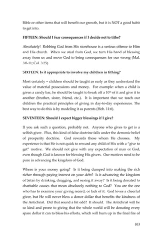 103 
Bible or other items that will benefit our growth, but it is NOT a good habit to get into. 
FIFTEEN: Should I fear consequences if I decide not to tithe? 
Absolutely! Robbing God from His storehouse is a serious offense to Him and His church. When we steal from God, we turn His hand of blessing away from us and move God to bring consequences for our wrong (Mal. 3:8-11; Col. 3:25). 
SIXTEEN: Is it appropriate to involve my children in tithing? 
Most certainly – children should be taught as early as they understand the value of material possessions and money. For example: when a child is given a candy bar, he should be taught to break off a 10th of it and give it to another (brother, sister, friend, etc.). It is important that we teach our children the practical principles of giving in day-to-day experiences. The best way to do this is by modeling it as parents (Heb. 11:6). 
SEVENTEEN: Should I expect bigger blessings if I give? 
If you ask such a question, probably not. Anyone who gives to get is a selfish giver. Plus, this kind of false doctrine falls under the demonic belief of prosperity doctrine. God rewards those whom He chooses. My experience is that He is not quick to reward any child of His with a “give to get” motive. We should not give with any expectation of man or God, even though God is known for blessing His givers. Our motives need to be pure in advancing the kingdom of God. 
Where is your money going? Is it being dumped into making the rich richer through paying interest on your debt? Is it advancing the kingdom of Satan by drinking, drugging, and sexing it away? Is it being donated to charitable causes that mean absolutely nothing to God? You are the one who has to examine your giving record, or lack of it. God loves a cheerful giver, but He will never bless a donor dollar that benefits the kindness of the Antichrist. Did that sound a bit odd? It should. The Antichrist will be so kind and prone to giving that the whole world will be donating every spare dollar it can to bless his efforts, which will burn up in the final fire of  