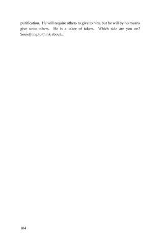 104 
purification. He will require others to give to him, but he will by no means give unto others. He is a taker of takers. Which side are you on? Something to think about… 
 