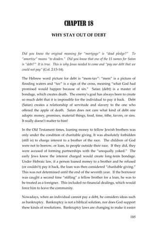 105 
CHAPTER 18 
WHY STAY OUT OF DEBT 
Did you know the original meaning for “mortgage” is “dead pledge?” To “amortize” means “to deaden.” Did you know that one of the 13 names for Satan is “debt?” It is true. This is why Jesus needed to come and “pay our debt that we could not pay” (Col. 2:13-14). 
The Hebrew word picture for debt is “mem-tav”: “mem” is a picture of flooding waters and “tav” is a sign of the cross, meaning “what God had promised would happen because of sin.” Satan (debt) is a master of bondage, which creates death. The enemy’s goal has always been to create so much debt that it is impossible for the individual to pay it back. Debt (Satan) creates a relationship of servitude and slavery to the one who offered the apple of death. Satan does not care what kind of debt one adopts: money, promises, material things, food, time, tithe, favors, or sins. It really doesn’t matter to him! 
In the Old Testament times, loaning money to fellow Jewish brothers was only under the condition of charitable giving. It was absolutely forbidden (still is) to charge interest to a brother of the race. The children of God were not to borrow, or loan, to people outside their race. If they did, they were accused of forming partnerships with the “unequally yoked.” The early Jews knew the interest charged would create long-term bondage. Under Hebraic law, if a person loaned money to a brother and he refused (or couldn’t) pay it back, the loan was then considered “charitable giving.” This was not determined until the end of the seventh year. If the borrower was caught a second time “stiffing” a fellow brother for a loan, he was to be treated as a foreigner. This included no financial dealings, which would force him to leave the community. 
Nowadays, when an individual cannot pay a debt, he considers ideas such as bankruptcy. Bankruptcy is not a biblical solution, nor does God support these kinds of resolutions. Bankruptcy laws are changing to make it easier  