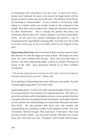 106 
for individuals and corporations to go this route. It used to be when a person went bankrupt, his assets were turned into legal tender and the money would be used to pay down the debt. The Hebrew Word Picture for bankrupt is “broken bench.” It was a custom to do business while sitting on a bench, which was usually located in the courtyard of the temple. Back then, when a banker went “bankrupt” his bench was broken by other businessmen. This is actually the practice that Jesus was addressing when he threw the “money changers” out of the temple (Matt. 21:12). As the years have passed, bankruptcy has become a way of escaping from the responsibility of paying debt. God tells us to “be in debt to no man” and to pay up all of our debts, unless we are forgiven of that debt. 
Depreciating Debt Items: The worst kind of debt is money owed on items that decrease in value the longer one looks at them. The longer one owns them, the more worthless they become. Since with most debt there is interest, with these depreciating debts, a person is actually throwing his money to the wind. Jesus graciously reminds us of these worthless investments: 
" ‘Do not store up for yourselves treasures on earth, where moth and rust destroy, and where thieves break in and steal’ ” (Matt. 6:19). 
He is speaking of depreciating items that collect dust and moths. So what are these appreciating items? Let’s take a look. 
Appreciating Items: It used to be when someone bought a house or land, he was guaranteed to be investing in an appreciating item. The closer we get to the end-times and the final global economy, we are going to find that even gold and silver are going to be bad investments. God made it clear to us that wisdom and understanding is so much better than gold and silver (Prov.16:16). He also promises that those who seek wisdom and understanding are considered wealthy in the kingdom of God. For most “Christians,” this isn’t enough. They want more – much more. They want the best of both worlds. Up until most recently, that plan has worked fairly well. Soon and very soon, “Christians” will be faced with having to  