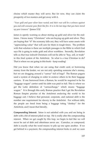 107 
choose which master they will serve. But for now, they can claim the prosperity of two masters and get away with it. 
“Your gold and your silver have rusted; and their rust will be a witness against you and will consume your flesh like fire. It is in the last days that you have stored up your treasure” (James 5:3)! 
James is openly warning us about storing up gold and silver for the end- times. I know many “Christians” who are buying up gold and silver. They are hoping that “if” the economy falls out, they will have some assets with “appreciating value” that will care for them in tough times. The problem with that solution is there are multiple passages in the Bible in which God says He is going to make gold and silver worthless. Secondly, Revelation tells us that true indwelt Christians will not be able to “buy, sell, or trade” in this final system of the Antichrist. So what is a true Christian to do? That is where we are going in this book – keep reading! 
Did you know that when we are using that credit card, or borrowing money from the lender, we are not only spending someone else’s money, but we are dragging around a “carrus” full of bags? The Roman pagans used a system of charging in order to enslave others to be their baggage carriers. If one borrowed from a Roman, he would be required to be his “baggage wagon” carrier until his debt was paid in full. This is where we get the Latin definition of “carrus/charge,” which means “baggage wagon.” It is through this early Roman practice that I get the Revelation Roman Empire practice of the Antichrist enslaving the world to his baggage cart. I believe that personal, corporate, and national debt is the number one requirement for slavery to the Antichrist. For without debt, the people are freed from being a baggage toting “donkey” for the Antichrist, and I mean that literally. 
Compounding Interest: Satan is not satisfied with you and me being in debt with a bit of interest piled on top. He is really after the compounding interest. When we get caught by this trap, we begin to feel like we will never be out of debt and oftentimes never are. Cumulus, or compound, debt is exactly what the word means: to pile up one upon another. If we get behind in a payment, the compounding interest kicks in and we soon  