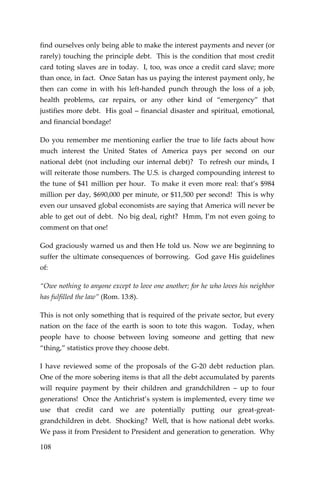 108 
find ourselves only being able to make the interest payments and never (or rarely) touching the principle debt. This is the condition that most credit card toting slaves are in today. I, too, was once a credit card slave; more than once, in fact. Once Satan has us paying the interest payment only, he then can come in with his left-handed punch through the loss of a job, health problems, car repairs, or any other kind of “emergency” that justifies more debt. His goal – financial disaster and spiritual, emotional, and financial bondage! 
Do you remember me mentioning earlier the true to life facts about how much interest the United States of America pays per second on our national debt (not including our internal debt)? To refresh our minds, I will reiterate those numbers. The U.S. is charged compounding interest to the tune of $41 million per hour. To make it even more real: that’s $984 million per day, $690,000 per minute, or $11,500 per second! This is why even our unsaved global economists are saying that America will never be able to get out of debt. No big deal, right? Hmm, I’m not even going to comment on that one! 
God graciously warned us and then He told us. Now we are beginning to suffer the ultimate consequences of borrowing. God gave His guidelines of: 
“Owe nothing to anyone except to love one another; for he who loves his neighbor has fulfilled the law” (Rom. 13:8). 
This is not only something that is required of the private sector, but every nation on the face of the earth is soon to tote this wagon. Today, when people have to choose between loving someone and getting that new “thing,” statistics prove they choose debt. 
I have reviewed some of the proposals of the G-20 debt reduction plan. One of the more sobering items is that all the debt accumulated by parents will require payment by their children and grandchildren – up to four generations! Once the Antichrist’s system is implemented, every time we use that credit card we are potentially putting our great-great- grandchildren in debt. Shocking? Well, that is how national debt works. We pass it from President to President and generation to generation. Why  