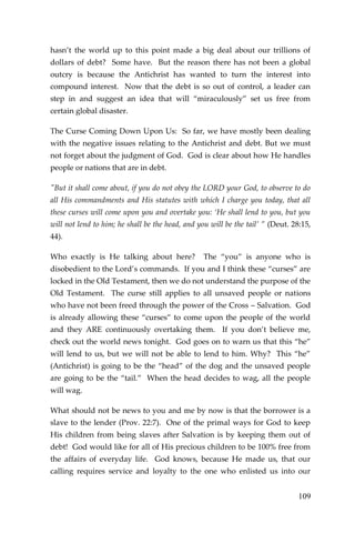 109 
hasn’t the world up to this point made a big deal about our trillions of dollars of debt? Some have. But the reason there has not been a global outcry is because the Antichrist has wanted to turn the interest into compound interest. Now that the debt is so out of control, a leader can step in and suggest an idea that will “miraculously” set us free from certain global disaster. 
The Curse Coming Down Upon Us: So far, we have mostly been dealing with the negative issues relating to the Antichrist and debt. But we must not forget about the judgment of God. God is clear about how He handles people or nations that are in debt. 
"But it shall come about, if you do not obey the LORD your God, to observe to do all His commandments and His statutes with which I charge you today, that all these curses will come upon you and overtake you: ‘He shall lend to you, but you will not lend to him; he shall be the head, and you will be the tail’ ” (Deut. 28:15, 44). 
Who exactly is He talking about here? The “you” is anyone who is disobedient to the Lord’s commands. If you and I think these “curses” are locked in the Old Testament, then we do not understand the purpose of the Old Testament. The curse still applies to all unsaved people or nations who have not been freed through the power of the Cross – Salvation. God is already allowing these “curses” to come upon the people of the world and they ARE continuously overtaking them. If you don’t believe me, check out the world news tonight. God goes on to warn us that this “he” will lend to us, but we will not be able to lend to him. Why? This “he” (Antichrist) is going to be the “head” of the dog and the unsaved people are going to be the “tail.” When the head decides to wag, all the people will wag. 
What should not be news to you and me by now is that the borrower is a slave to the lender (Prov. 22:7). One of the primal ways for God to keep His children from being slaves after Salvation is by keeping them out of debt! God would like for all of His precious children to be 100% free from the affairs of everyday life. God knows, because He made us, that our calling requires service and loyalty to the one who enlisted us into our  