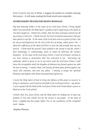 11 
Even if you’re not one of those, I suggest all readers to consider praying this prayer – it will make reading this book much more enjoyable. . 
INTERCESSORY PRAYER FOR MONEY BONDAGE 
My dear heavenly Father, in the name of our Lord Jesus Christ, I bring myself before You and ask for the Holy Spirit's guidance that I might pray in the Spirit as You have taught me. I thank You, Father, that You have sovereign control over all my money or lack of it. I thank You for the level of material possessions that you have placed in my life. In the name of the Lord Jesus and as a priest of God, I ask for mercy and forgiveness for the sins of the love of money, which grieve You. I plead the sufficiency of the blood of Christ to meet the full penalty that my sins deserve. I claim back the ground I have yielded to the enemy in my life, which I have knowingly, or unknowingly, given to Satan by believing the enemy’s deception. In the name of the Lord Jesus Christ, I resist all of Satan’s activity to use Your money or possessions that You entrusted to me. Exercising my authority, which is given to me in my union with the Lord Jesus Christ, I pull down the strongholds which the kingdom of darkness has formed against me with the love of money. I smash, break, and destroy all those plans formed against my mind, will, emotions, and even my wallet. I destroy in prayer the spiritual blindness and deafness that Satan has perpetrated against me. 
I invite the Holy Spirit of God to bring the fullness of His power to convict, to bring to repentance, and to lead me into faith in the Lord Jesus Christ – my Savior. I cover myself with the blood of the Lord Jesus Christ and I break Satan’s power to blind me to the Truth of God. 
I believe that You, Jesus Christ, and the Holy Spirit are leading me to claim my freedom in You and I thank You for the answer to my prayer. In the name of Jesus, I joyfully lay this prayer before You in the worthiness of His completed work. Amen. 
-Stephen Phinney 
 