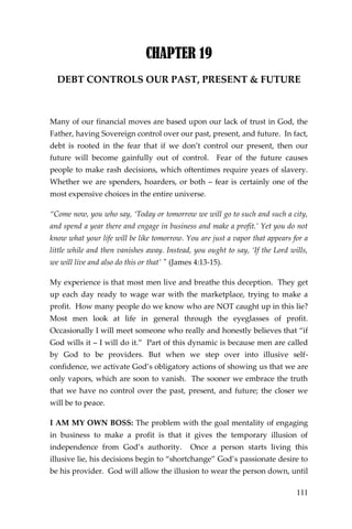 111 
CHAPTER 19 
DEBT CONTROLS OUR PAST, PRESENT & FUTURE 
Many of our financial moves are based upon our lack of trust in God, the Father, having Sovereign control over our past, present, and future. In fact, debt is rooted in the fear that if we don’t control our present, then our future will become gainfully out of control. Fear of the future causes people to make rash decisions, which oftentimes require years of slavery. Whether we are spenders, hoarders, or both – fear is certainly one of the most expensive choices in the entire universe. 
“Come now, you who say, ‘Today or tomorrow we will go to such and such a city, and spend a year there and engage in business and make a profit.’ Yet you do not know what your life will be like tomorrow. You are just a vapor that appears for a little while and then vanishes away. Instead, you ought to say, ‘If the Lord wills, we will live and also do this or that’ " (James 4:13-15). 
My experience is that most men live and breathe this deception. They get up each day ready to wage war with the marketplace, trying to make a profit. How many people do we know who are NOT caught up in this lie? Most men look at life in general through the eyeglasses of profit. Occasionally I will meet someone who really and honestly believes that “if God wills it – I will do it.” Part of this dynamic is because men are called by God to be providers. But when we step over into illusive self- confidence, we activate God’s obligatory actions of showing us that we are only vapors, which are soon to vanish. The sooner we embrace the truth that we have no control over the past, present, and future; the closer we will be to peace. 
I AM MY OWN BOSS: The problem with the goal mentality of engaging in business to make a profit is that it gives the temporary illusion of independence from God’s authority. Once a person starts living this illusive lie, his decisions begin to “shortchange” God’s passionate desire to be his provider. God will allow the illusion to wear the person down, until  