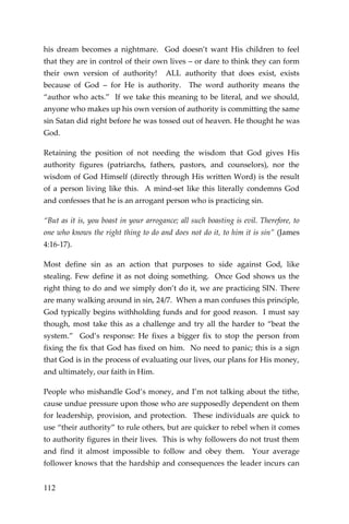 112 
his dream becomes a nightmare. God doesn’t want His children to feel that they are in control of their own lives – or dare to think they can form their own version of authority! ALL authority that does exist, exists because of God – for He is authority. The word authority means the “author who acts.” If we take this meaning to be literal, and we should, anyone who makes up his own version of authority is committing the same sin Satan did right before he was tossed out of heaven. He thought he was God. 
Retaining the position of not needing the wisdom that God gives His authority figures (patriarchs, fathers, pastors, and counselors), nor the wisdom of God Himself (directly through His written Word) is the result of a person living like this. A mind-set like this literally condemns God and confesses that he is an arrogant person who is practicing sin. 
“But as it is, you boast in your arrogance; all such boasting is evil. Therefore, to one who knows the right thing to do and does not do it, to him it is sin” (James 4:16-17). 
Most define sin as an action that purposes to side against God, like stealing. Few define it as not doing something. Once God shows us the right thing to do and we simply don’t do it, we are practicing SIN. There are many walking around in sin, 24/7. When a man confuses this principle, God typically begins withholding funds and for good reason. I must say though, most take this as a challenge and try all the harder to “beat the system.” God’s response: He fixes a bigger fix to stop the person from fixing the fix that God has fixed on him. No need to panic; this is a sign that God is in the process of evaluating our lives, our plans for His money, and ultimately, our faith in Him. 
People who mishandle God’s money, and I’m not talking about the tithe, cause undue pressure upon those who are supposedly dependent on them for leadership, provision, and protection. These individuals are quick to use “their authority” to rule others, but are quicker to rebel when it comes to authority figures in their lives. This is why followers do not trust them and find it almost impossible to follow and obey them. Your average follower knows that the hardship and consequences the leader incurs can  