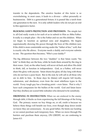 113 
transfer to the dependents. The emotive burden of this factor is so overwhelming, in most cases, it leads to a divorce – either personally or businesswise. Debt is a generational fixture; it is passed like a torch from one generation to the next. It is only selfish leaders who do not put an end to this oppressive factor. 
BLOCKING GOD’S PROTECTION AND PROVISION: The simple fact is: all God really wants is for each of us to submit to Him as Abba Father. It really is a simple plan – He is the Father and we are His children. When we begin to function as spiritual sons and daughters, He begins supernaturally showing His power through the lives of His children (us). If the child is more comfortable serving under the “father of lies,” well, that is exactly who He allows. Everyone needs a daddy and everyone submits to one. The question then becomes, “Who’s your daddy?” 
The big difference between the two “daddies” is that Satan wants “his kids” to think they are the boss, while he leads them around by the ring in their noses. God, on the other hand, will never sit back and allow His child to think, fall, or function in independence. God, as a Father, will never share His glory with anyone. Satan shares his glory all day long with those who do not have a pure heart. But in the end, he will call in all those who are in debt to him. In those days he (Satan) will require full loyalty, submission, and obedience; even from the most rebellious types in the world. Every tough guy has a breaking point – even Satan. That is why I have such compassion for the bullies of the world. God and Satan know that they (bullies) are scared little nobodies who demand to be somebody. 
DROWNING IN DESTRUCTION: When we are enslaved to the enemy through debt, it blocks us from experiencing the full blessings of the living God. The primary reason we buy things on, or off, credit is because we believe these things will benefit our lives, even though deep down inside we know they are unnecessary. As any good father, He limits our funding so we cannot purchase such temporary fixes. When we move through His barriers and purchase them anyway, ON CREDIT, we are confessing to James 4:3:  