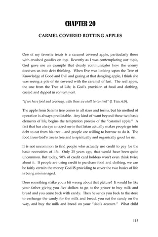 115 
CHAPTER 20 
CARMEL COVERED ROTTING APPLES 
One of my favorite treats is a caramel covered apple, particularly those with crushed goodies on top. Recently as I was contemplating our topic, God gave me an example that clearly communicates how the enemy deceives us into debt thinking. When Eve was looking upon the Tree of Knowledge of Good and Evil and gazing at that dangling apple, I think she was seeing a pile of sin covered with the caramel of lust. The real apple, the one from the Tree of Life, is God’s provision of food and clothing, coated and dipped in contentment. 
“If we have food and covering, with these we shall be content” (1 Tim. 6:8). 
The apple from Satan’s tree comes in all sizes and forms, but his method of operation is always predictable. Any kind of want beyond these two basic elements of life, begins the temptation process of the “caramel apple.” A fact that has always amazed me is that Satan actually makes people go into debt to eat from his tree – and people are willing to borrow to do it. The food from God’s tree is free and is spiritually and organically good for us. 
It is not uncommon to find people who actually use credit to pay for the basic necessities of life. Only 25 years ago, that would have been quite uncommon. But today, 90% of credit card holders won’t even think twice about it. If people are using credit to purchase food and clothing, we can be fairly certain the money God IS providing to cover the two basics of life is being mismanaged. 
Does something strike you a bit wrong about that picture? It would be like your father giving you five dollars to go to the grocer to buy milk and bread and you come back with candy. Then he sends you back to the store to exchange the candy for the milk and bread, you eat the candy on the way, and buy the milk and bread on your “dad’s account.” What child  