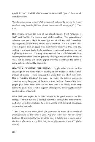 116 
would do that? A child who believes his father will “grace” them on all stupid decisions. 
“For the love of money is a root of all sorts of evil, and some by longing for it have wandered away from the faith and pierced themselves with many griefs” (1 Tim. 6:10). 
This scenario reveals the state of our church today. Most “children of God” treat God like He is some kind of slot machine. This generation of believers uses grace like it is some “get out of jail free card,” somehow thinking that God is turning a blind eye to the child. It is this kind of child who will grow into an adult, who will borrow money to buy food and clothing – and cars, boats, tools, vacations, repairs, and anything else that is pleasing to the eye. It is easy to understand that a child does not have the comprehension of the final price tag of using someone else’s money to live. But as adults, we should expect children to embrace the error of living in terms of monthly payments. 
MONTHLY PAYMENT CHRISTIANS: People who borrow to live usually get in the nasty habit of looking at the interest as such a small amount of money – while thinking that every loan is a short-term loan. This is “stinking thinking” for sure. In reality, the interest payments constitute a very large part of the total cost of the loan. Most of the time, people pay three times more for an item than it is worth, when they borrow to get it. God is not in support of His people throwing His money into the winds of interest. 
What God does expect is for His children to be good stewards of His money. The way we find a faithful steward is through the measurement God gives us in the Scriptures; he who is faithful with the small things can be entrusted to much. 
" ‘And I say to you, make friends for yourselves by means of the wealth of unrighteousness, so that when it fails, they will receive you into the eternal dwellings. He who is faithful in a very little thing is faithful also in much; and he who is unrighteous in a very little thing is unrighteous also in much’ ” (Luke 16:9-10).  