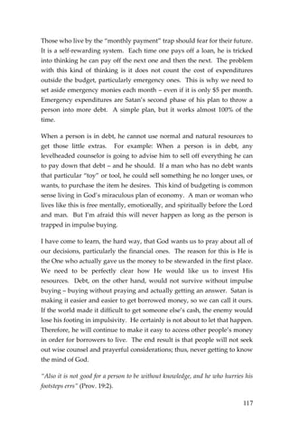 117 
Those who live by the “monthly payment” trap should fear for their future. It is a self-rewarding system. Each time one pays off a loan, he is tricked into thinking he can pay off the next one and then the next. The problem with this kind of thinking is it does not count the cost of expenditures outside the budget, particularly emergency ones. This is why we need to set aside emergency monies each month – even if it is only $5 per month. Emergency expenditures are Satan’s second phase of his plan to throw a person into more debt. A simple plan, but it works almost 100% of the time. 
When a person is in debt, he cannot use normal and natural resources to get those little extras. For example: When a person is in debt, any levelheaded counselor is going to advise him to sell off everything he can to pay down that debt – and he should. If a man who has no debt wants that particular “toy” or tool, he could sell something he no longer uses, or wants, to purchase the item he desires. This kind of budgeting is common sense living in God’s miraculous plan of economy. A man or woman who lives like this is free mentally, emotionally, and spiritually before the Lord and man. But I’m afraid this will never happen as long as the person is trapped in impulse buying. 
I have come to learn, the hard way, that God wants us to pray about all of our decisions, particularly the financial ones. The reason for this is He is the One who actually gave us the money to be stewarded in the first place. We need to be perfectly clear how He would like us to invest His resources. Debt, on the other hand, would not survive without impulse buying – buying without praying and actually getting an answer. Satan is making it easier and easier to get borrowed money, so we can call it ours. If the world made it difficult to get someone else’s cash, the enemy would lose his footing in impulsivity. He certainly is not about to let that happen. Therefore, he will continue to make it easy to access other people’s money in order for borrowers to live. The end result is that people will not seek out wise counsel and prayerful considerations; thus, never getting to know the mind of God. 
“Also it is not good for a person to be without knowledge, and he who hurries his footsteps errs” (Prov. 19:2).  