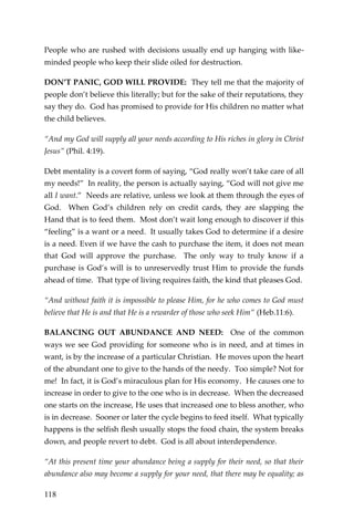 118 
People who are rushed with decisions usually end up hanging with like- minded people who keep their slide oiled for destruction. 
DON’T PANIC, GOD WILL PROVIDE: They tell me that the majority of people don’t believe this literally; but for the sake of their reputations, they say they do. God has promised to provide for His children no matter what the child believes. 
“And my God will supply all your needs according to His riches in glory in Christ Jesus” (Phil. 4:19). 
Debt mentality is a covert form of saying, “God really won’t take care of all my needs!” In reality, the person is actually saying, “God will not give me all I want.” Needs are relative, unless we look at them through the eyes of God. When God’s children rely on credit cards, they are slapping the Hand that is to feed them. Most don’t wait long enough to discover if this “feeling” is a want or a need. It usually takes God to determine if a desire is a need. Even if we have the cash to purchase the item, it does not mean that God will approve the purchase. The only way to truly know if a purchase is God’s will is to unreservedly trust Him to provide the funds ahead of time. That type of living requires faith, the kind that pleases God. 
“And without faith it is impossible to please Him, for he who comes to God must believe that He is and that He is a rewarder of those who seek Him” (Heb.11:6). 
BALANCING OUT ABUNDANCE AND NEED: One of the common ways we see God providing for someone who is in need, and at times in want, is by the increase of a particular Christian. He moves upon the heart of the abundant one to give to the hands of the needy. Too simple? Not for me! In fact, it is God’s miraculous plan for His economy. He causes one to increase in order to give to the one who is in decrease. When the decreased one starts on the increase, He uses that increased one to bless another, who is in decrease. Sooner or later the cycle begins to feed itself. What typically happens is the selfish flesh usually stops the food chain, the system breaks down, and people revert to debt. God is all about interdependence. 
“At this present time your abundance being a supply for their need, so that their abundance also may become a supply for your need, that there may be equality; as  