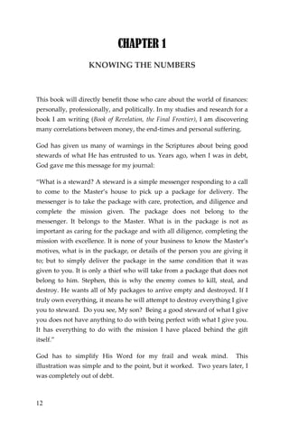 12 
CHAPTER 1 
KNOWING THE NUMBERS 
This book will directly benefit those who care about the world of finances: personally, professionally, and politically. In my studies and research for a book I am writing (Book of Revelation, the Final Frontier), I am discovering many correlations between money, the end-times and personal suffering. 
God has given us many of warnings in the Scriptures about being good stewards of what He has entrusted to us. Years ago, when I was in debt, God gave me this message for my journal: 
“What is a steward? A steward is a simple messenger responding to a call to come to the Master’s house to pick up a package for delivery. The messenger is to take the package with care, protection, and diligence and complete the mission given. The package does not belong to the messenger. It belongs to the Master. What is in the package is not as important as caring for the package and with all diligence, completing the mission with excellence. It is none of your business to know the Master’s motives, what is in the package, or details of the person you are giving it to; but to simply deliver the package in the same condition that it was given to you. It is only a thief who will take from a package that does not belong to him. Stephen, this is why the enemy comes to kill, steal, and destroy. He wants all of My packages to arrive empty and destroyed. If I truly own everything, it means he will attempt to destroy everything I give you to steward. Do you see, My son? Being a good steward of what I give you does not have anything to do with being perfect with what I give you. It has everything to do with the mission I have placed behind the gift itself.” 
God has to simplify His Word for my frail and weak mind. This illustration was simple and to the point, but it worked. Two years later, I was completely out of debt.  