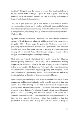 121 
thinking?” We get it from the enemy, of course. God wants us to learn to be well content with all things – good and not so good. We usually associate this with financial success, but God is actually referencing all forms of suffering and circumstances. 
“Not that I speak from want, for I have learned to be content in whatever circumstances I am. I know how to get along with humble means, and I also know how to live in prosperity; in any and every circumstance I have learned the secret of being filled and going hungry, both of having abundance and suffering need” (Phil. 4:11-12). 
Up until recently, postmodern Christians have been able to escape this message of Truth. But soon, all people will be faced with the consequences of global debt. Before long, the prosperity Christians who believe popularity equals success will be faced with a global crisis. This will force humility and cause them to turn an ear to teachers who preach the same message of our beloved Paul. There is such arrogance in our brethren today; it is easy to see a great humbling is coming. 
Most believers (indwelt Christians) don’t really know the difference between poverty and wealth. This is why God is committed to showing His people the difference. Some of the most arrogant accusers I have had to face in my ministry life have been “believers” who refuse to associate with me because of my beliefs regarding poverty and prosperity. Even though this is a sad commentary for me, I understand that our society has touted capitalism to the point of its invasion into the Church. 
Since God is a jealous God (Ex. 20:5), when a man falls into the lie that he can provide for himself or his family on his own, He knows it is time for a lesson. It is difficult living out the biblical mandates of prosperity and poverty under a banner of capitalism. Capitalism shouts out through an economic system that says “production through private ownership equals profit.” The lie pervading the American society is “if you’re not a capitalist, you are a socialist.” This is the furthest thing from the truth – at least for true indwelt Christians. Satan has installed a fear into postmodern Christians that if they live out the model of body-life  