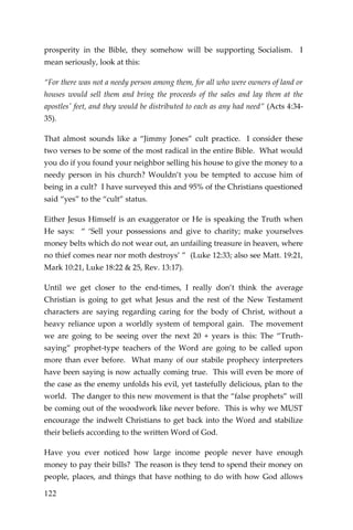 122 
prosperity in the Bible, they somehow will be supporting Socialism. I mean seriously, look at this: 
“For there was not a needy person among them, for all who were owners of land or houses would sell them and bring the proceeds of the sales and lay them at the apostles' feet, and they would be distributed to each as any had need” (Acts 4:34- 35). 
That almost sounds like a “Jimmy Jones” cult practice. I consider these two verses to be some of the most radical in the entire Bible. What would you do if you found your neighbor selling his house to give the money to a needy person in his church? Wouldn’t you be tempted to accuse him of being in a cult? I have surveyed this and 95% of the Christians questioned said “yes” to the “cult” status. 
Either Jesus Himself is an exaggerator or He is speaking the Truth when He says: “ ‘Sell your possessions and give to charity; make yourselves money belts which do not wear out, an unfailing treasure in heaven, where no thief comes near nor moth destroys’ ” (Luke 12:33; also see Matt. 19:21, Mark 10:21, Luke 18:22 & 25, Rev. 13:17). 
Until we get closer to the end-times, I really don’t think the average Christian is going to get what Jesus and the rest of the New Testament characters are saying regarding caring for the body of Christ, without a heavy reliance upon a worldly system of temporal gain. The movement we are going to be seeing over the next 20 + years is this: The “Truth- saying” prophet-type teachers of the Word are going to be called upon more than ever before. What many of our stabile prophecy interpreters have been saying is now actually coming true. This will even be more of the case as the enemy unfolds his evil, yet tastefully delicious, plan to the world. The danger to this new movement is that the “false prophets” will be coming out of the woodwork like never before. This is why we MUST encourage the indwelt Christians to get back into the Word and stabilize their beliefs according to the written Word of God. 
Have you ever noticed how large income people never have enough money to pay their bills? The reason is they tend to spend their money on people, places, and things that have nothing to do with how God allows  