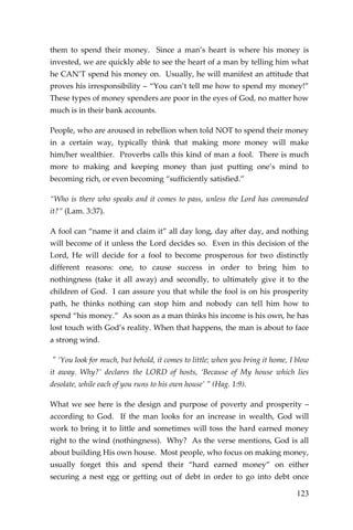 123 
them to spend their money. Since a man’s heart is where his money is invested, we are quickly able to see the heart of a man by telling him what he CAN’T spend his money on. Usually, he will manifest an attitude that proves his irresponsibility – “You can’t tell me how to spend my money!” These types of money spenders are poor in the eyes of God, no matter how much is in their bank accounts. 
People, who are aroused in rebellion when told NOT to spend their money in a certain way, typically think that making more money will make him/her wealthier. Proverbs calls this kind of man a fool. There is much more to making and keeping money than just putting one’s mind to becoming rich, or even becoming “sufficiently satisfied.” 
“Who is there who speaks and it comes to pass, unless the Lord has commanded it?” (Lam. 3:37). 
A fool can “name it and claim it” all day long, day after day, and nothing will become of it unless the Lord decides so. Even in this decision of the Lord, He will decide for a fool to become prosperous for two distinctly different reasons: one, to cause success in order to bring him to nothingness (take it all away) and secondly, to ultimately give it to the children of God. I can assure you that while the fool is on his prosperity path, he thinks nothing can stop him and nobody can tell him how to spend “his money.” As soon as a man thinks his income is his own, he has lost touch with God’s reality. When that happens, the man is about to face a strong wind. 
" ‘You look for much, but behold, it comes to little; when you bring it home, I blow it away. Why?’ declares the LORD of hosts, ‘Because of My house which lies desolate, while each of you runs to his own house’ ” (Hag. 1:9). 
What we see here is the design and purpose of poverty and prosperity – according to God. If the man looks for an increase in wealth, God will work to bring it to little and sometimes will toss the hard earned money right to the wind (nothingness). Why? As the verse mentions, God is all about building His own house. Most people, who focus on making money, usually forget this and spend their “hard earned money” on either securing a nest egg or getting out of debt in order to go into debt once  