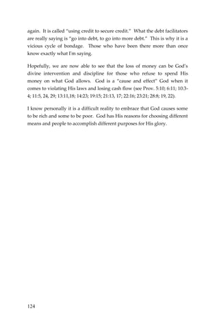 124 
again. It is called “using credit to secure credit.” What the debt facilitators are really saying is “go into debt, to go into more debt.” This is why it is a vicious cycle of bondage. Those who have been there more than once know exactly what I'm saying. 
Hopefully, we are now able to see that the loss of money can be God’s divine intervention and discipline for those who refuse to spend His money on what God allows. God is a “cause and effect” God when it comes to violating His laws and losing cash flow (see Prov. 5:10; 6:11; 10:3- 4; 11:5, 24, 29; 13:11,18; 14:23; 19:15; 21:13, 17; 22:16; 23:21; 28:8; 19, 22). 
I know personally it is a difficult reality to embrace that God causes some to be rich and some to be poor. God has His reasons for choosing different means and people to accomplish different purposes for His glory. 
 