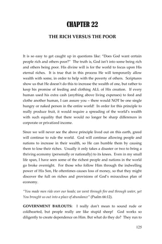 125 
CHAPTER 22 
THE RICH VERSUS THE POOR 
It is so easy to get caught up in questions like: “Does God want certain people rich and others poor?” The truth is, God isn’t into some being rich and others being poor. His divine will is for the world to focus upon His eternal riches. It is true that in this process He will temporarily allow wealth with some, in order to help with the poverty of others. Scriptures show us that He doesn’t do this to increase the wealth of one, but rather to keep his promise of feeding and clothing ALL of His creation. If every human used his extra cash (anything above living expenses) to feed and clothe another human, I can assure you – there would NOT be one single hungry or naked person in the entire world! In order for this principle to really produce fruit, it would require a spreading of the world’s wealth with such equality that there would no longer be sharp differences in corporate or privatized income. 
Since we will never see the above principle lived out on this earth, greed will continue to rule the world. God will continue allowing people and nations to increase in their wealth, so He can humble them by causing them to lose their riches. Usually it only takes a disaster or two to bring a thriving economy (personally or nationally) to its knees. Even in my small life span, I have seen some of the richest people and nations in the world go broke overnight. For those who follow Him through the indwelling power of His Son, He oftentimes causes loss of money, so that they might discover the full on riches and provisions of God’s miraculous plan of economy. 
“You made men ride over our heads; we went through fire and through water, yet You brought us out into a place of abundance” (Psalm 66:12). 
GOVERNMENT BAILOUTS: I really don’t mean to sound rude or coldhearted, but people really are like stupid sheep! God works so diligently to create dependence on Him. But what do they do? They run to  