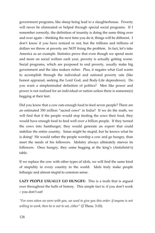 126 
government programs, like sheep being lead to a slaughterhouse. Poverty will never be eliminated or helped through special social programs. If I remember correctly, the definition of insanity is doing the same thing over and over again – thinking the next time you do it, things will be different. I don’t know if you have noticed or not, but the trillions and trillions of dollars we throw at poverty are NOT fixing the problem. In fact, let’s take America as an example. Statistics prove that even though we spend more and more on social welfare each year, poverty is actually getting worse. Social programs, which are purposed to end poverty, usually make big government and the idea makers richer. Plus, it negates what God wants to accomplish through the individual and national poverty rate (like honest appraisal, seeking the Lord God, and Body-Life dependence). Do you want a simpleminded definition of politics? Men like power and power is not realized for an individual or nation unless there is someone(s) begging at their feet. 
Did you know that a cow eats enough food to feed seven people? There are an estimated 350 million “sacred cows” in India? If we do the math, we will find that if the people would stop feeding the cows their food, they would have enough food to feed well over a billion people. If they turned the cows into hamburger, they would generate an export that could stabilize the entire country. Satan might be stupid, but he knows what he is doing! He would rather the people worship a cow and go hungry, than meet the needs of his followers. Idolatry always ultimately starves its followers. Once hungry, they come begging at the king’s (Antichrist’s) table. 
If we replace the cow with other types of idols, we will find the same kind of stupidity in every country in the world. Idols truly make people lethargic and almost stupid to common sense. 
LAZY PEOPLE USUALLY GO HUNGRY: This is a truth that is argued over throughout the halls of history. This simple fact is: if you don’t work – you don’t eat! 
“For even when we were with you, we used to give you this order: if anyone is not willing to work, then he is not to eat, either” (2 Thess. 3:10).  