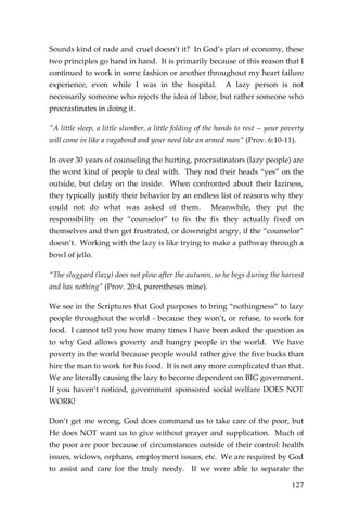 127 
Sounds kind of rude and cruel doesn’t it? In God’s plan of economy, these two principles go hand in hand. It is primarily because of this reason that I continued to work in some fashion or another throughout my heart failure experience, even while I was in the hospital. A lazy person is not necessarily someone who rejects the idea of labor, but rather someone who procrastinates in doing it. 
"A little sleep, a little slumber, a little folding of the hands to rest -- your poverty will come in like a vagabond and your need like an armed man” (Prov. 6:10-11). 
In over 30 years of counseling the hurting, procrastinators (lazy people) are the worst kind of people to deal with. They nod their heads “yes” on the outside, but delay on the inside. When confronted about their laziness, they typically justify their behavior by an endless list of reasons why they could not do what was asked of them. Meanwhile, they put the responsibility on the “counselor” to fix the fix they actually fixed on themselves and then get frustrated, or downright angry, if the “counselor” doesn’t. Working with the lazy is like trying to make a pathway through a bowl of jello. 
“The sluggard (lazy) does not plow after the autumn, so he begs during the harvest and has nothing” (Prov. 20:4, parentheses mine). 
We see in the Scriptures that God purposes to bring “nothingness” to lazy people throughout the world - because they won’t, or refuse, to work for food. I cannot tell you how many times I have been asked the question as to why God allows poverty and hungry people in the world. We have poverty in the world because people would rather give the five bucks than hire the man to work for his food. It is not any more complicated than that. We are literally causing the lazy to become dependent on BIG government. If you haven’t noticed, government sponsored social welfare DOES NOT WORK! 
Don’t get me wrong, God does command us to take care of the poor, but He does NOT want us to give without prayer and supplication. Much of the poor are poor because of circumstances outside of their control: health issues, widows, orphans, employment issues, etc. We are required by God to assist and care for the truly needy. If we were able to separate the  