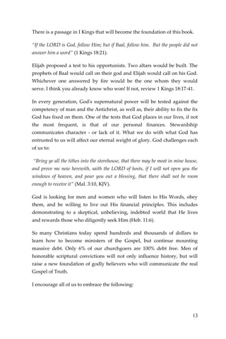 13 
There is a passage in I Kings that will become the foundation of this book. 
“If the LORD is God, follow Him; but if Baal, follow him. But the people did not answer him a word” (1 Kings 18:21). 
Elijah proposed a test to his opportunists. Two altars would be built. The prophets of Baal would call on their god and Elijah would call on his God. Whichever one answered by fire would be the one whom they would serve. I think you already know who won! If not, review 1 Kings 18:17-41. 
In every generation, God's supernatural power will be tested against the competency of man and the Antichrist, as well as, their ability to fix the fix God has fixed on them. One of the tests that God places in our lives, if not the most frequent, is that of our personal finances. Stewardship communicates character - or lack of it. What we do with what God has entrusted to us will affect our eternal weight of glory. God challenges each of us to: 
“Bring ye all the tithes into the storehouse, that there may be meat in mine house, and prove me now herewith, saith the LORD of hosts, if I will not open you the windows of heaven, and pour you out a blessing, that there shall not be room enough to receive it” (Mal. 3:10, KJV). 
God is looking for men and women who will listen to His Words, obey them, and be willing to live out His financial principles. This includes demonstrating to a skeptical, unbelieving, indebted world that He lives and rewards those who diligently seek Him (Heb. 11:6). 
So many Christians today spend hundreds and thousands of dollars to learn how to become ministers of the Gospel, but continue mounting massive debt. Only 6% of our churchgoers are 100% debt free. Men of honorable scriptural convictions will not only influence history, but will raise a new foundation of godly believers who will communicate the real Gospel of Truth. 
I encourage all of us to embrace the following: 
 