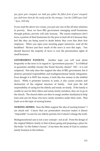 131 
you glean your vineyard, nor shall you gather the fallen fruit of your vineyard; you shall leave them for the needy and for the stranger. I am the LORD your God’ ” (Lev. 19:9-10). 
If you read the above two verses, you just saw one of the all-time solutions to poverty. Since we have BIG government managing small businesses through policies, poverty will only increase. The reason employers don’t leave a portion of their businesses for the poor to feed off of is because they feel like they are being taxed to death before they even hire their first employee. When you open your morning paper tomorrow, read all the headlines! Review just how much of the news is over this topic. You should discover the majority of news is over the privatization rights of small business. 
GOVERNMENT PAYOUTS: Another topic you will read about frequently in the news is in regard to “government payouts.” Is it biblical to guarantee monthly income like Social Security checks? NO – it is not scriptural. Not only does this support the idea of BIG government, but it destroys personal responsibility and multigenerational family integration. Even though it is NOT free money, it feels like free money to the slothful (lazy). While it promotes laziness in some, it also causes erosion and destruction of the original structure of family. God puts the full responsibility of caring for the elderly and needy on family. If the family is unable to care for their elders and needy family members, they are to go to the church. The church elders are then to assign another family(ies) to help train and care for those who have needy members under their roofs. That leads us to the topic of nursing homes. 
NURSING HOMES: Does the Bible support the idea of nursing homes? I am afraid not! I know that our postmodern structure makes it almost “impossible” to care for our elderly parents; but it doesn’t change the truth. 
Multigenerational care is not a new concept – not at all. From the design of the original Hebrew family to that of Jesus going and preparing a place for His bride “in His Father’s house,” it has been the norm of God to conduct family business in this fashion.  