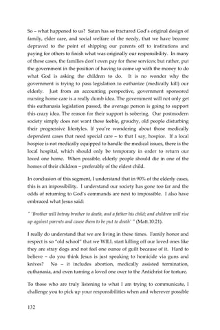 132 
So – what happened to us? Satan has so fractured God’s original design of family, elder care, and social welfare of the needy, that we have become depraved to the point of shipping our parents off to institutions and paying for others to finish what was originally our responsibility. In many of these cases, the families don’t even pay for these services; but rather, put the government in the position of having to come up with the money to do what God is asking the children to do. It is no wonder why the government is trying to pass legislation to euthanize (medically kill) our elderly. Just from an accounting perspective, government sponsored nursing home care is a really dumb idea. The government will not only get this euthanasia legislation passed, the average person is going to support this crazy idea. The reason for their support is sobering. Our postmodern society simply does not want these feeble, grouchy, old people disturbing their progressive lifestyles. If you’re wondering about those medically dependent cases that need special care – to that I say, hospice. If a local hospice is not medically equipped to handle the medical issues, there is the local hospital, which should only be temporary in order to return our loved one home. When possible, elderly people should die in one of the homes of their children – preferably of the eldest child. 
In conclusion of this segment, I understand that in 90% of the elderly cases, this is an impossibility. I understand our society has gone too far and the odds of returning to God’s commands are next to impossible. I also have embraced what Jesus said: 
" ‘Brother will betray brother to death, and a father his child; and children will rise up against parents and cause them to be put to death’ ” (Matt.10:21). 
I really do understand that we are living in these times. Family honor and respect is so “old school” that we WILL start killing off our loved ones like they are stray dogs and not feel one ounce of guilt because of it. Hard to believe – do you think Jesus is just speaking to homicide via guns and knives? No – it includes abortion, medically assisted termination, euthanasia, and even turning a loved one over to the Antichrist for torture. 
To those who are truly listening to what I am trying to communicate, I challenge you to pick up your responsibilities when and wherever possible  