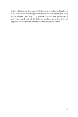 133 
and do what you can do to support God’s design of welfare and family. In those cases where it seems impossible to care for your parent(s) or needy family member, I say, pray. Pray and ask God for a way and then go to your local church and ask for help and guidance as to how they can empower you to support God’s idea of family integrated welfare. 
 