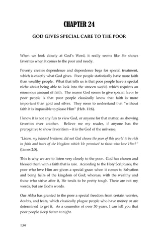 134 
CHAPTER 24 
GOD GIVES SPECIAL CARE TO THE POOR 
When we look closely at God’s Word, it really seems like He shows favorites when it comes to the poor and needy. 
Poverty creates dependence and dependence begs for special treatment, which is exactly what God gives. Poor people statistically have more faith than wealthy people. What that tells us is that poor people have a special niche about being able to look into the unseen world, which requires an enormous amount of faith. The reason God seems to give special favor to poor people is that poor people classically know that faith is more important than gold and silver. They seem to understand that “without faith it is impossible to please Him” (Heb. 11:6). 
I know it is not any fun to view God, or anyone for that matter, as showing favorites over another. Believe me my reader, if anyone has the prerogative to show favoritism – it is the God of the universe. 
“Listen, my beloved brethren: did not God choose the poor of this world to be rich in faith and heirs of the kingdom which He promised to those who love Him?” (James 2:5). 
This is why we are to listen very closely to the poor. God has chosen and blessed them with a faith that is rare. According to the Holy Scriptures, the poor who love Him are given a special grace when it comes to Salvation and being heirs of the kingdom of God; whereas, with the wealthy and those who strive after it, He tends to be pretty tough. These are not my words, but are God’s words. 
Our Abba has granted to the poor a special freedom from certain worries, doubts, and fears, which classically plague people who have money or are determined to get it. As a counselor of over 30 years, I can tell you that poor people sleep better at night.  