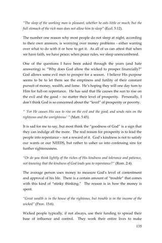 135 
“The sleep of the working man is pleasant, whether he eats little or much; but the full stomach of the rich man does not allow him to sleep” (Eccl. 5:12). 
The number one reason why most people do not sleep at night, according to their own answers, is worrying over money problems - either warring over what to do with it or how to get it. As all of us can attest that when we have faith, we have peace; when peace rules, we sleep unencumbered. 
One of the questions I have been asked through the years (and hate answering) is: “Why does God allow the wicked to prosper financially?” God allows some evil men to prosper for a season. I believe His purpose seems to be to let them see the emptiness and futility of their constant pursuit of money, wealth, and fame. He’s hoping they will one day turn to Him for full-on repentance. He has said that He causes the sun to rise on the evil and the good – no matter their level of prosperity. Personally, I don’t think God is so concerned about the “level” of prosperity or poverty. 
“ ‘For He causes His sun to rise on the evil and the good, and sends rain on the righteous and the unrighteous’ ” (Matt. 5:45). 
It is sad for me to say, but most think the “goodness of God” is a sign that they can indulge all the more. The real reason for prosperity is to lead the people into repentance – not a reward of it. God’s kindness is not to satisfy our wants or our NEEDS, but rather to usher us into confessing sins for further righteousness. 
“Or do you think lightly of the riches of His kindness and tolerance and patience, not knowing that the kindness of God leads you to repentance?” (Rom. 2:4). 
The average person uses money to measure God’s level of contentment and approval of his life. There is a certain amount of “trouble” that comes with this kind of “stinky thinking.” The reason is in how the money is spent. 
“Great wealth is in the house of the righteous, but trouble is in the income of the wicked” (Prov. 15:6). 
Wicked people typically, if not always, use their funding to spread their base of influence and control. They work their entire lives to make  