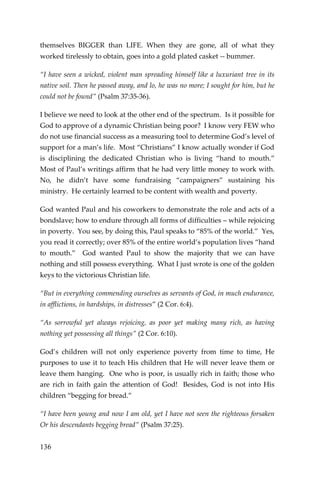 136 
themselves BIGGER than LIFE. When they are gone, all of what they worked tirelessly to obtain, goes into a gold plated casket -- bummer. 
“I have seen a wicked, violent man spreading himself like a luxuriant tree in its native soil. Then he passed away, and lo, he was no more; I sought for him, but he could not be found” (Psalm 37:35-36). 
I believe we need to look at the other end of the spectrum. Is it possible for God to approve of a dynamic Christian being poor? I know very FEW who do not use financial success as a measuring tool to determine God’s level of support for a man’s life. Most “Christians” I know actually wonder if God is disciplining the dedicated Christian who is living “hand to mouth.” Most of Paul’s writings affirm that he had very little money to work with. No, he didn’t have some fundraising “campaigners” sustaining his ministry. He certainly learned to be content with wealth and poverty. 
God wanted Paul and his coworkers to demonstrate the role and acts of a bondslave; how to endure through all forms of difficulties – while rejoicing in poverty. You see, by doing this, Paul speaks to “85% of the world.” Yes, you read it correctly; over 85% of the entire world’s population lives “hand to mouth.” God wanted Paul to show the majority that we can have nothing and still possess everything. What I just wrote is one of the golden keys to the victorious Christian life. 
“But in everything commending ourselves as servants of God, in much endurance, in afflictions, in hardships, in distresses” (2 Cor. 6:4). 
“As sorrowful yet always rejoicing, as poor yet making many rich, as having nothing yet possessing all things” (2 Cor. 6:10). 
God’s children will not only experience poverty from time to time, He purposes to use it to teach His children that He will never leave them or leave them hanging. One who is poor, is usually rich in faith; those who are rich in faith gain the attention of God! Besides, God is not into His children “begging for bread.” 
“I have been young and now I am old, yet I have not seen the righteous forsaken Or his descendants begging bread” (Psalm 37:25).  