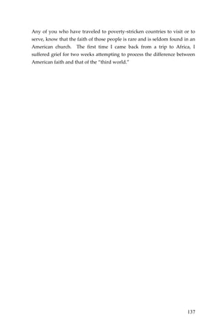 137 
Any of you who have traveled to poverty-stricken countries to visit or to serve, know that the faith of those people is rare and is seldom found in an American church. The first time I came back from a trip to Africa, I suffered grief for two weeks attempting to process the difference between American faith and that of the “third world.” 
 