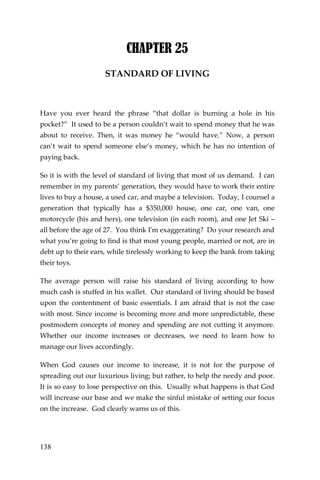 138 
CHAPTER 25 
STANDARD OF LIVING 
Have you ever heard the phrase “that dollar is burning a hole in his pocket?” It used to be a person couldn’t wait to spend money that he was about to receive. Then, it was money he “would have.” Now, a person can’t wait to spend someone else’s money, which he has no intention of paying back. 
So it is with the level of standard of living that most of us demand. I can remember in my parents’ generation, they would have to work their entire lives to buy a house, a used car, and maybe a television. Today, I counsel a generation that typically has a $350,000 house, one car, one van, one motorcycle (his and hers), one television (in each room), and one Jet Ski – all before the age of 27. You think I'm exaggerating? Do your research and what you’re going to find is that most young people, married or not, are in debt up to their ears, while tirelessly working to keep the bank from taking their toys. 
The average person will raise his standard of living according to how much cash is stuffed in his wallet. Our standard of living should be based upon the contentment of basic essentials. I am afraid that is not the case with most. Since income is becoming more and more unpredictable, these postmodern concepts of money and spending are not cutting it anymore. Whether our income increases or decreases, we need to learn how to manage our lives accordingly. 
When God causes our income to increase, it is not for the purpose of spreading out our luxurious living; but rather, to help the needy and poor. It is so easy to lose perspective on this. Usually what happens is that God will increase our base and we make the sinful mistake of setting our focus on the increase. God clearly warns us of this.  