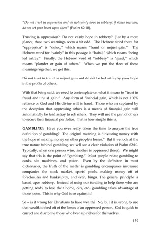 139 
“Do not trust in oppression and do not vainly hope in robbery; if riches increase, do not set your heart upon them” (Psalm 62:10). 
Trusting in oppression? Do not vainly hope in robbery? Just by a mere glance, these two warnings seem a bit odd. The Hebrew word there for “oppression” is “osheq,” which means “fraud or unjust gain.” The Hebrew word for “vainly” in this passage is “habal,” which means “being led astray.” Finally, the Hebrew word of “robbery” is “gazel,” which means “plunder or gain of others.” When we put the three of these meanings together, we get this: 
Do not trust in fraud or unjust gain and do not be led astray by your hope in the profits of others. 
With that being said, we need to contemplate on what it means to “trust in fraud and unjust gain.” Any form of financial gain, which is not 100% reliance on God and His divine will, is fraud. Those who are captured by the deception that oppressing others is a means of financial gain will automatically be lead astray to rob others. They will use the gain of others to secure their financial portfolios. That is how simple this is. 
GAMBLING: Have you ever really taken the time to analyze the true definition of gambling? The original meaning is “investing money with the hope of making money on other people’s losses.” But if we look at the true nature behind gambling, we will see a clear violation of Psalm 62:10. Typically, when one person wins, another is oppressed (loses). We might say that this is the point of “gambling.” Most people relate gambling to cards, slot machines, and poker. Even by the definition in most dictionaries, the truth of the matter is gambling encompasses insurance companies, the stock market, sports’ pools, making money off of foreclosures and bankruptcy, and even, bingo. The general principle is based upon robbery. Instead of using our funding to help those who are getting ready to lose their home, cars, etc., gambling takes advantage of those losses. This is why God is so against it! 
So – is it wrong for Christians to have wealth? No, but it is wrong to use that wealth to feed off of the losses of an oppressed person. God is quick to correct and discipline those who heap up riches for themselves.  