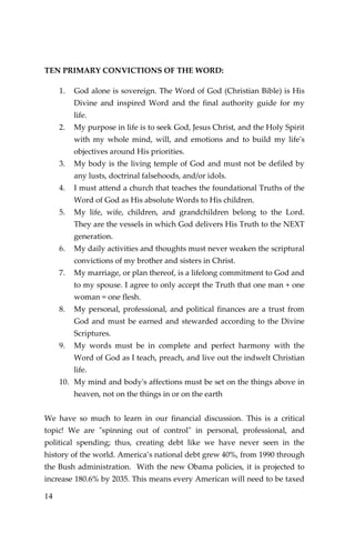 14 
TEN PRIMARY CONVICTIONS OF THE WORD: 
1. God alone is sovereign. The Word of God (Christian Bible) is His Divine and inspired Word and the final authority guide for my life. 
2. My purpose in life is to seek God, Jesus Christ, and the Holy Spirit with my whole mind, will, and emotions and to build my life's objectives around His priorities. 
3. My body is the living temple of God and must not be defiled by any lusts, doctrinal falsehoods, and/or idols. 
4. I must attend a church that teaches the foundational Truths of the Word of God as His absolute Words to His children. 
5. My life, wife, children, and grandchildren belong to the Lord. They are the vessels in which God delivers His Truth to the NEXT generation. 
6. My daily activities and thoughts must never weaken the scriptural convictions of my brother and sisters in Christ. 
7. My marriage, or plan thereof, is a lifelong commitment to God and to my spouse. I agree to only accept the Truth that one man + one woman = one flesh. 
8. My personal, professional, and political finances are a trust from God and must be earned and stewarded according to the Divine Scriptures. 
9. My words must be in complete and perfect harmony with the Word of God as I teach, preach, and live out the indwelt Christian life. 
10. My mind and body's affections must be set on the things above in heaven, not on the things in or on the earth 
We have so much to learn in our financial discussion. This is a critical topic! We are "spinning out of control" in personal, professional, and political spending; thus, creating debt like we have never seen in the history of the world. America’s national debt grew 40%, from 1990 through the Bush administration. With the new Obama policies, it is projected to increase 180.6% by 2035. This means every American will need to be taxed  