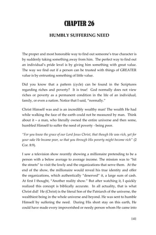 141 
CHAPTER 26 
HUMBLY SUFFERING NEED 
The proper and most honorable way to find out someone’s true character is by suddenly taking something away from him. The perfect way to find out an individual’s pride level is by giving him something with great value. The way we find out if a person can be trusted with things of GREATER value is by entrusting something of little value. 
Did you know that a pattern (cycle) can be found in the Scriptures regarding riches and poverty? It is true! God normally does not view riches or poverty as a permanent condition in the life of an individual, family, or even a nation. Notice that I said, “normally.” 
Christ Himself was and is an incredibly wealthy man! The wealth He had while walking the face of the earth could not be measured by man. Think about it – a man, who literally owned the entire universe and then some, humbled Himself to suffer the need of poverty - being poor. 
“For you know the grace of our Lord Jesus Christ, that though He was rich, yet for your sake He became poor, so that you through His poverty might become rich” (2 Cor. 8:9). 
I saw a television show recently showing a millionaire pretending to be a person with a below average to average income. The mission was to “hit the streets” to visit the lowly and the organizations that serve them. At the end of the show, the millionaire would reveal his true identity and offer the organizations, which authentically “deserved” it, a large sum of cash. At first I thought, “Another reality show.” But after watching it, I quickly realized this concept is biblically accurate. In all actuality, that is what Christ did! He (Christ) is the literal Son of the Patriarch of the universe, the wealthiest being in the whole universe and beyond. He was sent to humble Himself by suffering the need. During His short stay on this earth, He could have made every impoverished or needy person whom He came into  