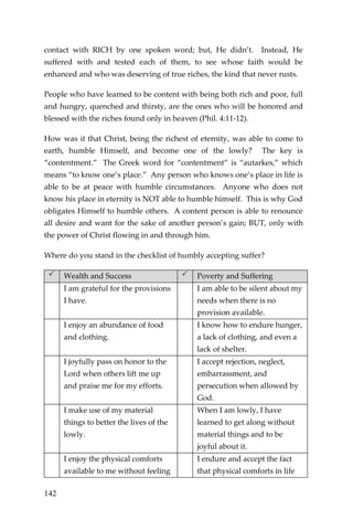 142 
contact with RICH by one spoken word; but, He didn’t. Instead, He suffered with and tested each of them, to see whose faith would be enhanced and who was deserving of true riches, the kind that never rusts. 
People who have learned to be content with being both rich and poor, full and hungry, quenched and thirsty, are the ones who will be honored and blessed with the riches found only in heaven (Phil. 4:11-12). 
How was it that Christ, being the richest of eternity, was able to come to earth, humble Himself, and become one of the lowly? The key is “contentment.” The Greek word for “contentment” is “autarkes,” which means “to know one’s place.” Any person who knows one’s place in life is able to be at peace with humble circumstances. Anyone who does not know his place in eternity is NOT able to humble himself. This is why God obligates Himself to humble others. A content person is able to renounce all desire and want for the sake of another person’s gain; BUT, only with the power of Christ flowing in and through him. 
Where do you stand in the checklist of humbly accepting suffer?  Wealth and Success  Poverty and Suffering 
I am grateful for the provisions I have. 
I am able to be silent about my needs when there is no provision available. 
I enjoy an abundance of food and clothing. 
I know how to endure hunger, a lack of clothing, and even a lack of shelter. 
I joyfully pass on honor to the Lord when others lift me up and praise me for my efforts. 
I accept rejection, neglect, embarrassment, and persecution when allowed by God. 
I make use of my material things to better the lives of the lowly. 
When I am lowly, I have learned to get along without material things and to be joyful about it. 
I enjoy the physical comforts available to me without feeling 
I endure and accept the fact that physical comforts in life  