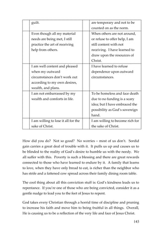 143 
guilt. 
are temporary and not to be counted on as the norm. 
Even though all my material needs are being met, I still practice the art of receiving help from others. 
When others are not around, or refuse to offer help, I am still content with not receiving. I have learned to draw upon the resources of Christ. 
I am well content and pleased when my outward circumstances don’t work out according to my own desires, wealth, and plans. 
I have learned to refuse dependence upon outward circumstances. 
I am not embarrassed by my wealth and comforts in life. 
To be homeless and face death due to no funding is a scary idea; but I have embraced the possibility as God’s sovereign hand. 
I am willing to lose it all for the sake of Christ. 
I am willing to become rich for the sake of Christ. 
How did you do? Not so good? No worries – most of us don’t. Sordid gain carries a great deal of trouble with it. It puffs us up and causes us to be blinded to the reality of God’s desire to humble us with the needy. We all suffer with this. Poverty is such a blessing and there are great rewards connected to those who have learned to endure by it. A family that learns to love, when they have only bread to eat, is richer than the neighbor who has strife and a fattened cow spread across their family dining room table. 
The cool thing about all this conviction stuff is: God’s kindness leads us to repentance. If you’re one of those who are being convicted, consider it as a gentle nudge to lead you to the feet of Jesus to repent. 
God takes every Christian through a horrid time of discipline and pruning to increase his faith and move him to being fruitful in all things. Overall, He is causing us to be a reflection of the very life and face of Jesus Christ.  