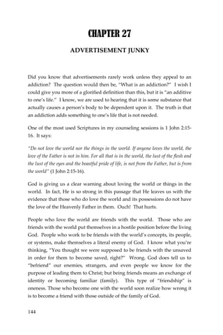 144 
CHAPTER 27 
ADVERTISEMENT JUNKY 
Did you know that advertisements rarely work unless they appeal to an addiction? The question would then be, “What is an addiction?” I wish I could give you more of a glorified definition than this, but it is “an additive to one’s life.” I know, we are used to hearing that it is some substance that actually causes a person’s body to be dependent upon it. The truth is that an addiction adds something to one’s life that is not needed. 
One of the most used Scriptures in my counseling sessions is 1 John 2:15- 16. It says: 
“Do not love the world nor the things in the world. If anyone loves the world, the love of the Father is not in him. For all that is in the world, the lust of the flesh and the lust of the eyes and the boastful pride of life, is not from the Father, but is from the world” (1 John 2:15-16). 
God is giving us a clear warning about loving the world or things in the world. In fact, He is so strong in this passage that He leaves us with the evidence that those who do love the world and its possessions do not have the love of the Heavenly Father in them. Ouch! That hurts. 
People who love the world are friends with the world. Those who are friends with the world put themselves in a hostile position before the living God. People who work to be friends with the world’s concepts, its people, or systems, make themselves a literal enemy of God. I know what you’re thinking, “You thought we were supposed to be friends with the unsaved in order for them to become saved, right?” Wrong. God does tell us to “befriend” our enemies, strangers, and even people we know for the purpose of leading them to Christ; but being friends means an exchange of identity or becoming familiar (family). This type of “friendship” is oneness. Those who become one with the world soon realize how wrong it is to become a friend with those outside of the family of God.  