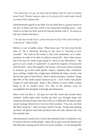 145 
“You adulteresses, do you not know that friendship with the world is hostility toward God? Therefore whoever wishes to be a friend of the world makes himself an enemy of God” (James 4:4). 
Advertisements appeal to our flesh. It is our flesh that is a graven mirror to the face of Satan and this world is his temporary dwelling place. God wants us to hate our flesh and never become friends with it. As usual, no one says it better than Jesus: 
" ‘He who loves his life loses it, and he who hates his life in this world will keep it to life eternal’ ” (John 12:25). 
Self-love is not a healthy action. When Jesus says “he who loves his life loses it,” He is obviously showing us the error in “learning to love yourself.” The truth of the matter is that God commands us to “hate” ourselves in order to be able to embrace eternal life. Since Satan knows this to be true, he works to get people to “learn to love themselves.” His goal is to set a mark of “perfection” in which the majority of human life will fall short. Once this happens, the human will do just about anything to measure up to that mark (plastic surgery, implants, lifts, reductions, dyes, tanning, weight loss, weight gain, buffeting the body, exercise, and the list only goes on from there). Satan is quick to project a “perfect” image that 90% of the world cannot measure up to – even if they had plastic surgery to reach their goal. Satan is the craftiest, or most subtle, created being in all of creation (Gen. 3:1). One of the primary ways he accomplishes this deception is through advertisements. 
Here is how he does it. He goes out into the world and recruits those “perfect” model types (who usually got that way through drugs and anorexia) and places them front and center on a billboard. He places some crazed message about how if you buy their product, “You, too, can look like Miss Anorexia.” And you know what? It works. People start picking up those cell phones and order products that will only enhance the way they already look. 
Advertisements would never work if the boundary lines of authority were at work in the lives of the people. Satan always goes from the bottom up! His little plan of going to Eve first was not by accident – it was strategically  