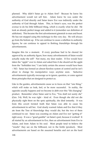 146 
planned. Why didn’t Satan go to Adam first? Because he knew his advertisement would not sell him. Adam knew he was under the authority of God directly and Satan knew Eve was indirectly under the authority of God through Adam. This, in Satan’s eyes, was the perfect avenue to do his little billboard thing, which is exactly what he did. He took an already perfect image and added to it (remember our definition of addiction). This became the first advertisement gimmick to man and beast. He has not stopped using this technique to this very day. He will always go from the bottom up. If he can continue to cause a rebellion to authority figures, he can continue to appeal to fleshing friendships through his advertisements. 
Imagine this for a moment. If every purchase had to be cleared for approval by an authority figure, how many advertisements of Satan would actually make the sell? Not many, my dear reader. If Eve would have taken the “apple” over to Adam and asked him if she should eat the apple from the “forbidden tree,” I am fairly certain the answer would have been – NO. Satan has formed an almost flawless system of control and he isn’t about to change his manipulative ways anytime soon. Seductive advertisements typically encourage us to ignore, question, or come against those principles that are designed to protect us. 
Like in the garden, advertisements cause us to focus on that “one thing,” which will make us look, feel, or be more successful. In reality, the opposite usually happens and we become in debt over this “life changing” product. Remember when Satan said to Eve, “You shall not surely die” (Gen. 3:4). Well, he was right - kind of. Even though she did not die physically right there on the spot; spiritually, she died instantly. It was from this covert twisted truth that Satan was able to cause his advertisement to sell her. God clearly warned Adam and Eve that if they ate from the Tree of Knowledge they would die, but the two of them continued to eat. Satan was counting on Adam and Eve not “getting it” right away. It was a “good gamble” on Satan’s part, because it worked! It all started by an advertisement to Eve, then an advertisement from Eve to Adam, and from Adam to his soul. Most people tend to believe the “results” they see on the billboard, not in the bottle (product). Most advertisements are based on the assumed benefits and not on the hard  